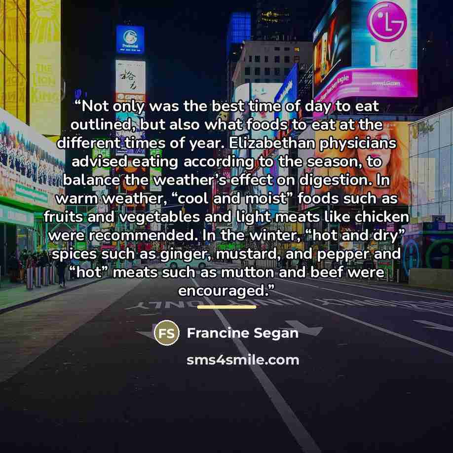 “Not only was the best time of day to eat outlined, but also what foods to eat at the different times of year. Elizabethan physicians advised eating according to the season, to balance the weather’s effect on digestion. In warm weather, “cool and moist” foods such as fruits and vegetables and light…” quote by Francine Segan