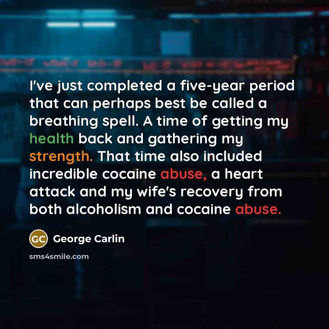 “I've just completed a five-year period that can perhaps best be called a breathing spell. A time of getting my health back and gathering my strength. That time also included incredible cocaine abuse, a heart attack and my wife's recovery from both alcoholism and cocaine abuse.” quote by George Carlin