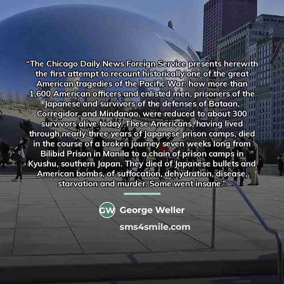 “The Chicago Daily News Foreign Service presents herewith the first attempt to recount historically one of the great American tragedies of the Pacific War: how more than 1,600 American officers and enlisted men, prisoners of the Japanese and survivors of the defenses of Bataan, Corregidor, and…” quote by George Weller
