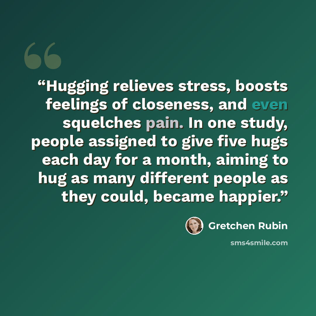 “Hugging relieves stress, boosts feelings of closeness, and even squelches pain. In one study, people assigned to give five hugs each day for a month, aiming to hug as many different people as they could, became happier.” quote by Gretchen Rubin