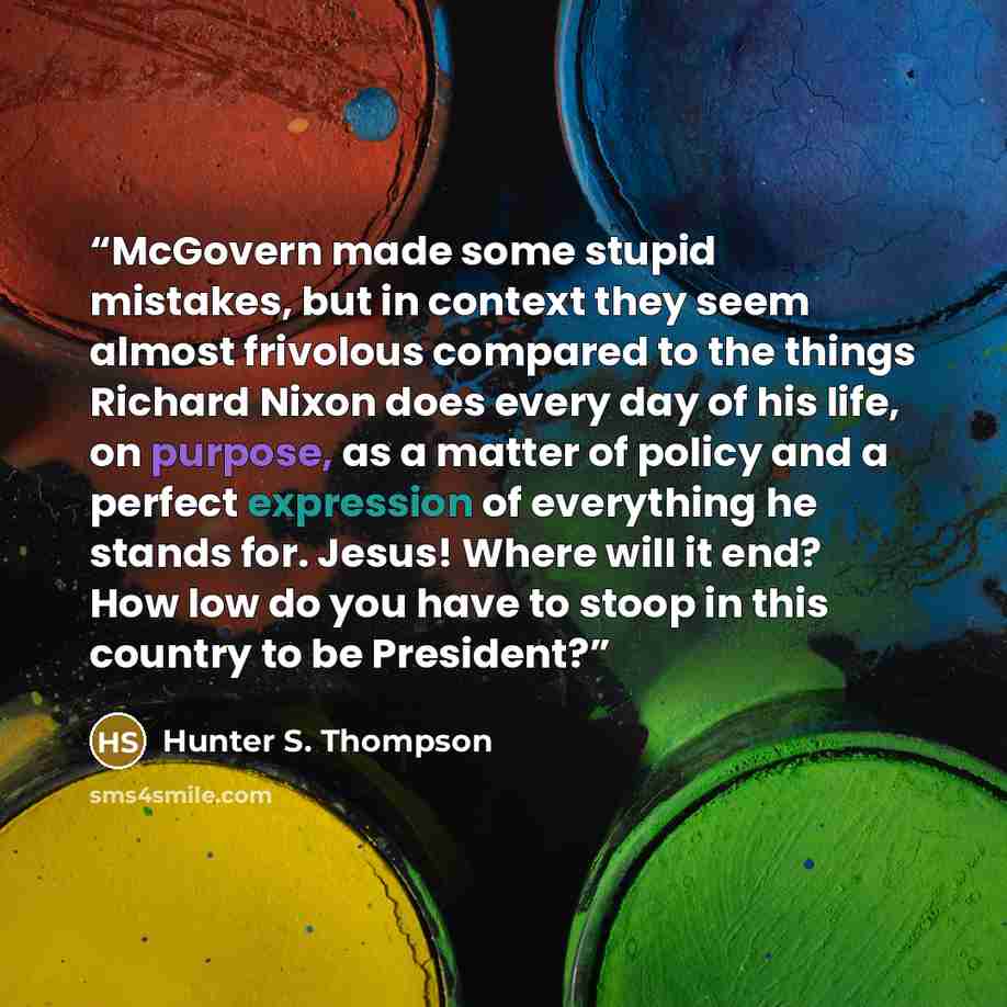 “McGovern made some stupid mistakes, but in context they seem almost frivolous compared to the things Richard Nixon does every day of his life, on purpose, as a matter of policy and a perfect expression of everything he stands for. Jesus! Where will it end? How low do you have to stoop in this…” quote by Hunter S. Thompson