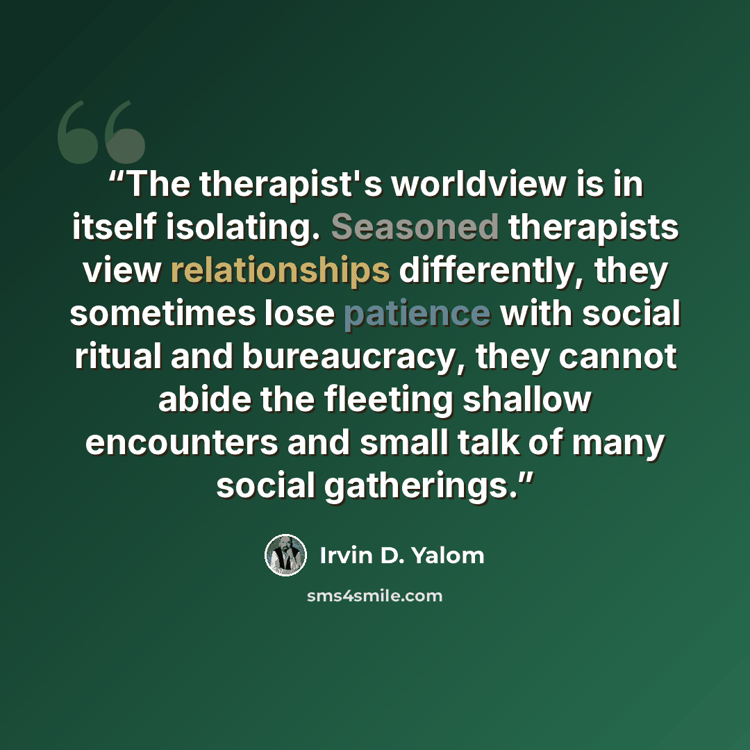 “The therapist's worldview is in itself isolating. Seasoned therapists view relationships differently, they sometimes lose patience with social ritual and bureaucracy, they cannot abide the fleeting shallow encounters and small talk of many social gatherings.” quote by Irvin D. Yalom