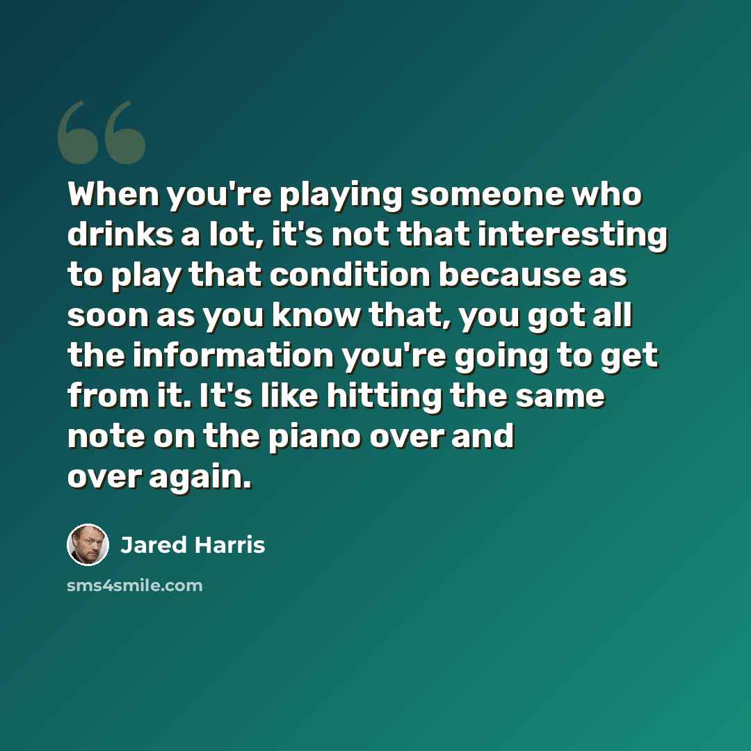 “When you're playing someone who drinks a lot, it's not that interesting to play that condition because as soon as you know that, you got all the information you're going to get from it. It's like hitting the same note on the piano over and over again.” quote by Jared Harris