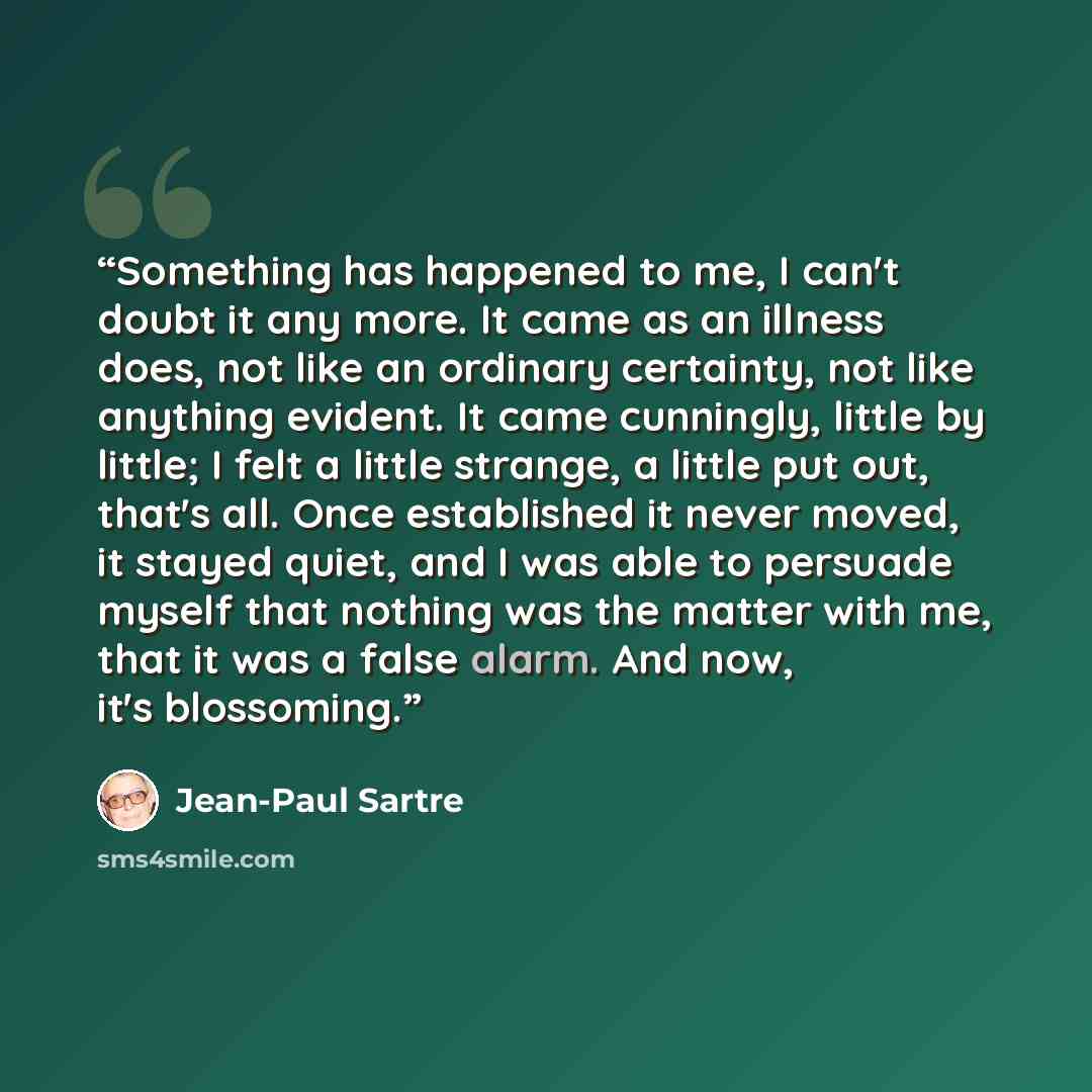 “Something has happened to me, I can't doubt it any more. It came as an illness does, not like an ordinary certainty, not like anything evident. It came cunningly, little by little; I felt a little strange, a little put out, that's all. Once established it never moved, it stayed quiet, and I was…” quote by Jean-Paul Sartre