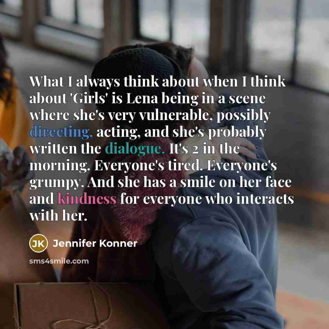“What I always think about when I think about 'Girls' is Lena being in a scene where she's very vulnerable, possibly directing, acting, and she's probably written the dialogue. It's 2 in the morning. Everyone's tired. Everyone's grumpy. And she has a smile on her face and kindness for everyone who…” quote by Jennifer Konner