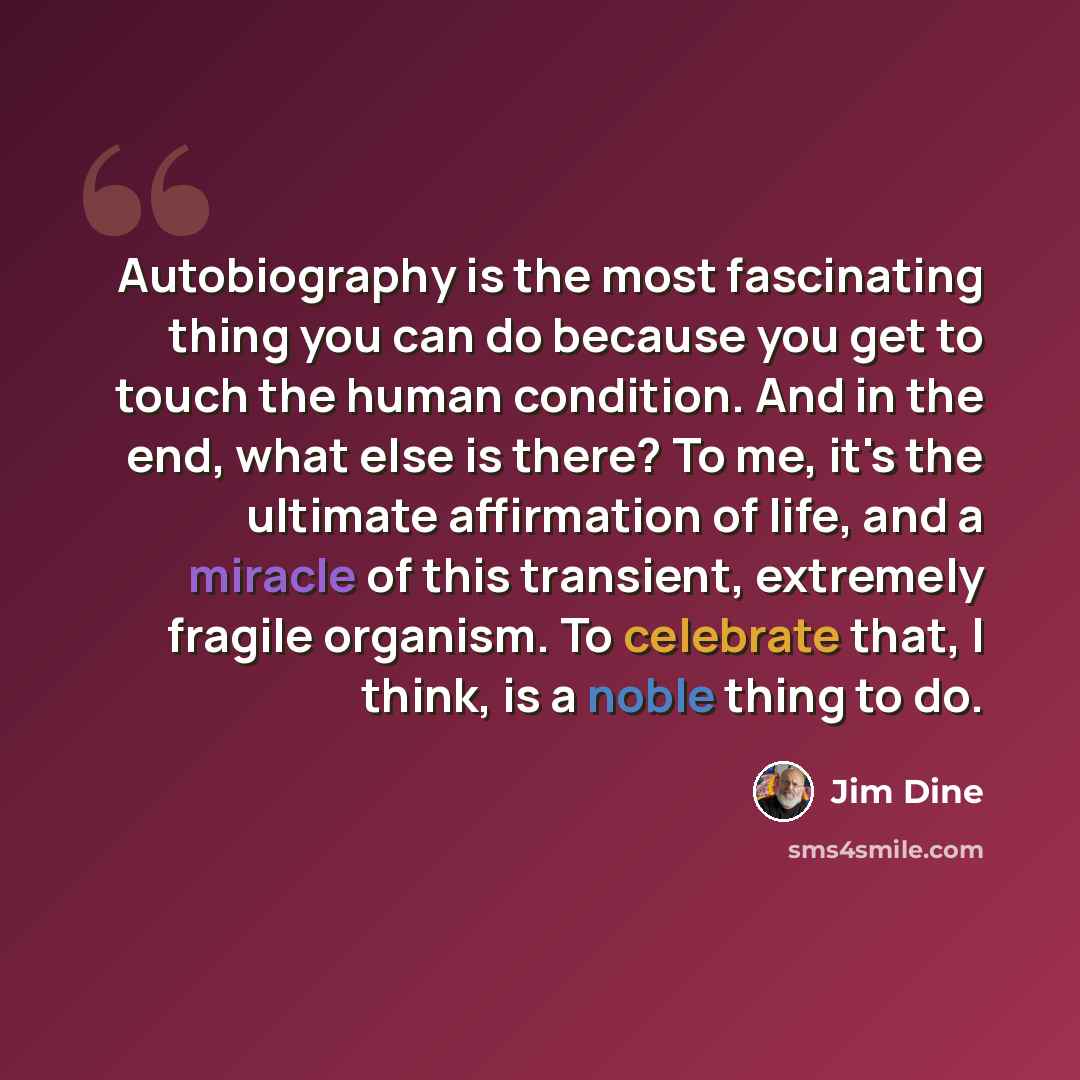 “Autobiography is the most fascinating thing you can do because you get to touch the human condition. And in the end, what else is there? To me, it's the ultimate affirmation of life, and a miracle of this transient, extremely fragile organism. To celebrate that, I think, is a noble thing to do.” quote by Jim Dine