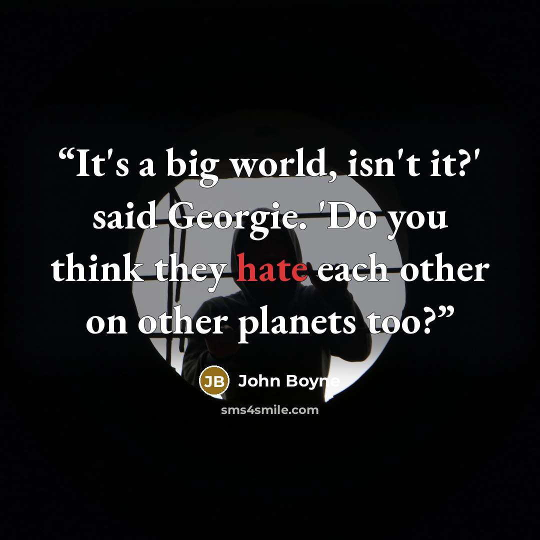 “It's a big world, isn't it?' said Georgie. 'Do you think they hate each other on other planets too?” quote by John Boyne