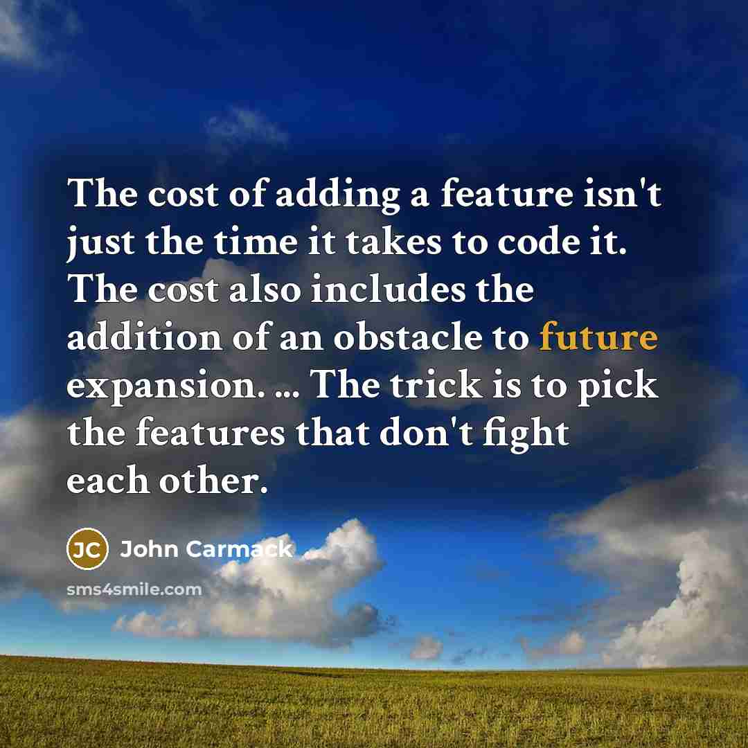 “The cost of adding a feature isn't just the time it takes to code it. The cost also includes the addition of an obstacle to future expansion. ... The trick is to pick the features that don't fight each other.” quote by John Carmack