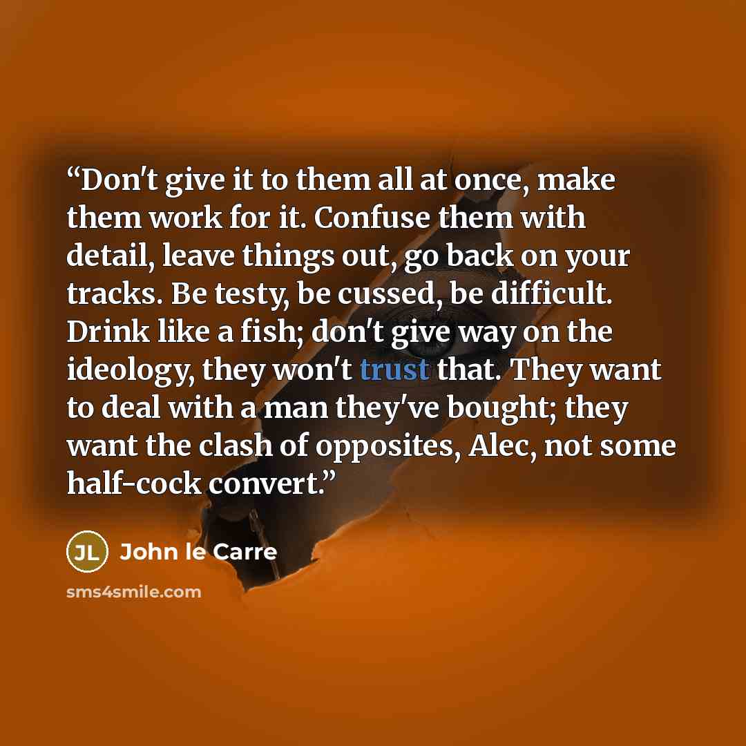 “Don't give it to them all at once, make them work for it. Confuse them with detail, leave things out, go back on your tracks. Be testy, be cussed, be difficult. Drink like a fish; don't give way on the ideology, they won't trust that. They want to deal with a man they've bought; they want the…” quote by John le Carré