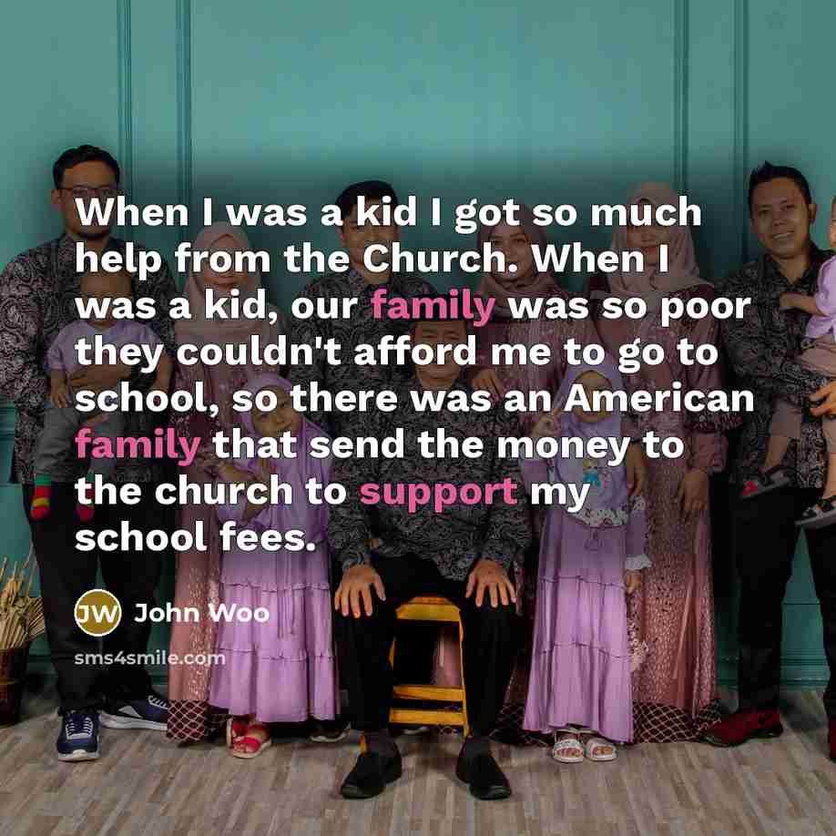 “When I was a kid I got so much help from the Church. When I was a kid, our family was so poor they couldn't afford me to go to school, so there was an American family that send the money to the church to support my school fees.” quote by John Woo