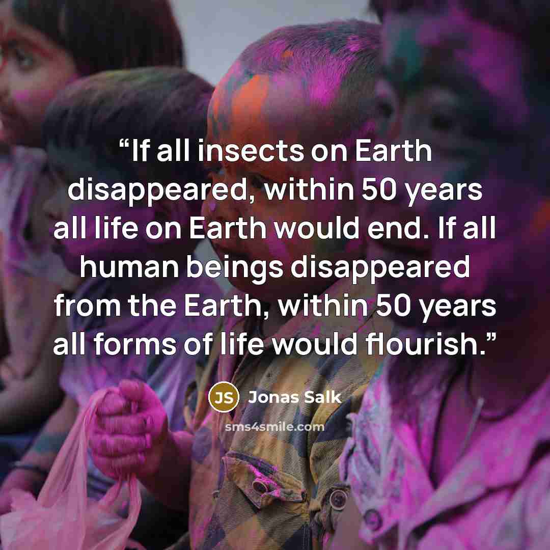 “If all insects on Earth disappeared, within 50 years all life on Earth would end. If all human beings disappeared from the Earth, within 50 years all forms of life would flourish.” quote by Jonas Salk