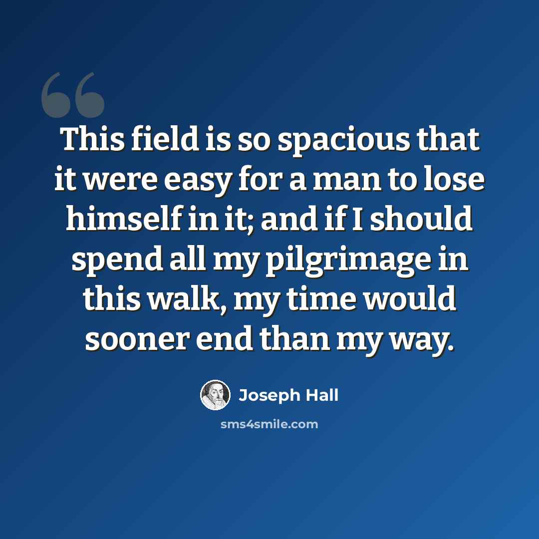“This field is so spacious that it were easy for a man to lose himself in it; and if I should spend all my pilgrimage in this walk, my time would sooner end than my way.” quote by Joseph Hall