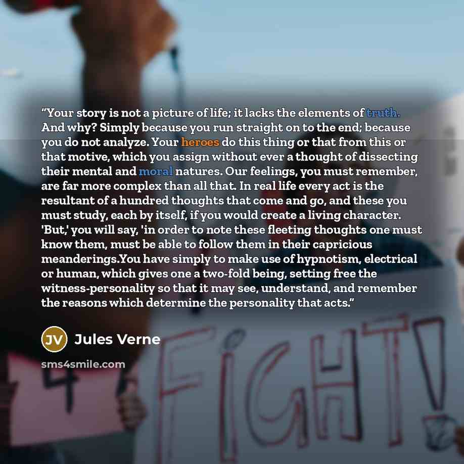 “Your story is not a picture of life; it lacks the elements of truth. And why? Simply because you run straight on to the end; because you do not analyze. Your heroes do this thing or that from this or that motive, which you assign without ever a thought of dissecting their mental and moral natures…” quote by Jules Verne