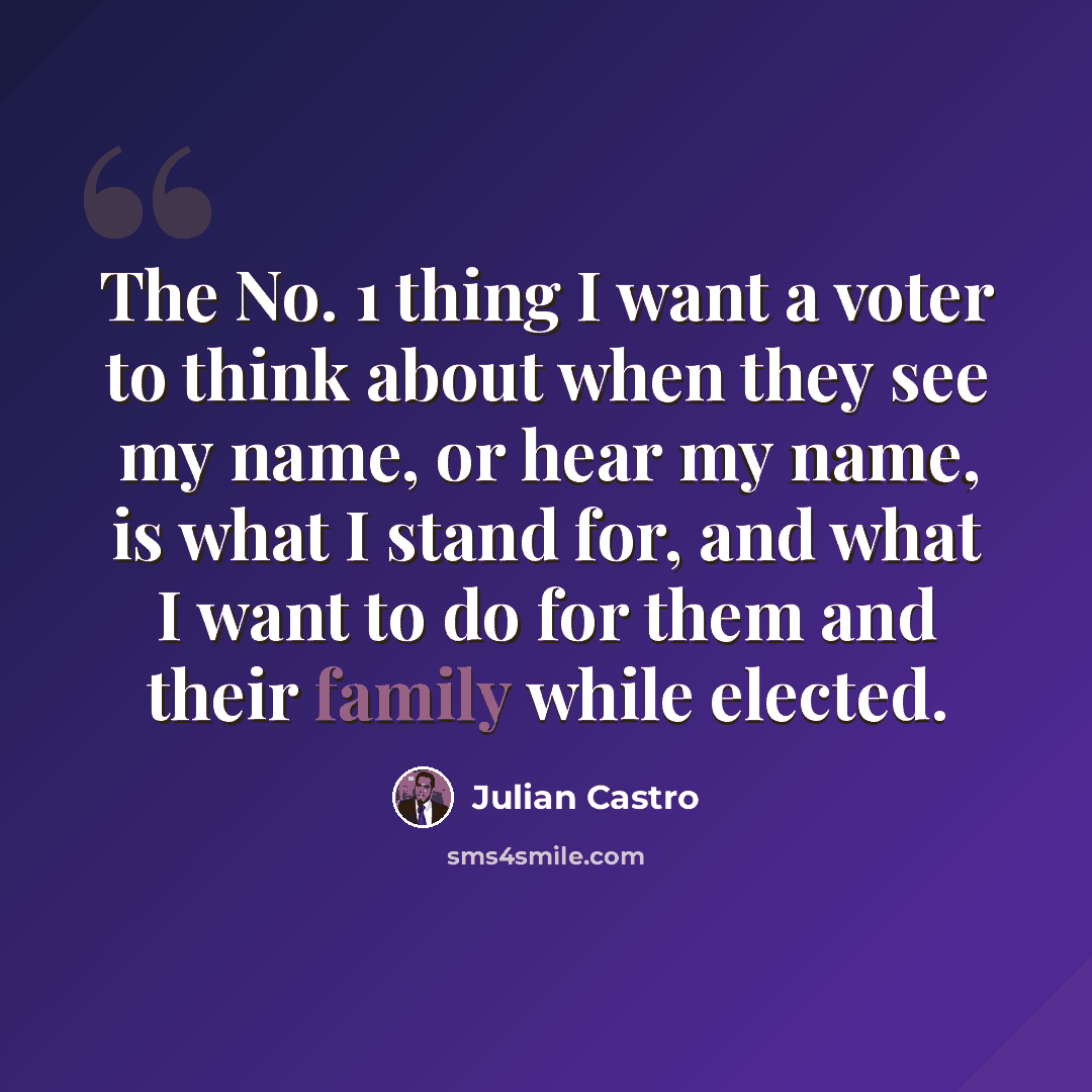 “The No. 1 thing I want a voter to think about when they see my name, or hear my name, is what I stand for, and what I want to do for them and their family while elected.” quote by Julian Castro
