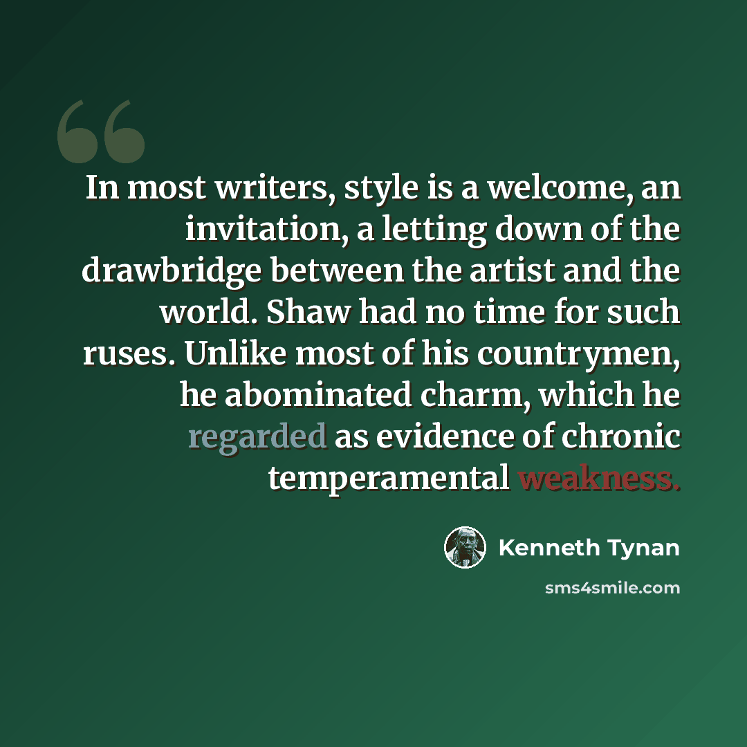 “In most writers, style is a welcome, an invitation, a letting down of the drawbridge between the artist and the world. Shaw had no time for such ruses. Unlike most of his countrymen, he abominated charm, which he regarded as evidence of chronic temperamental weakness.” quote by Kenneth Tynan