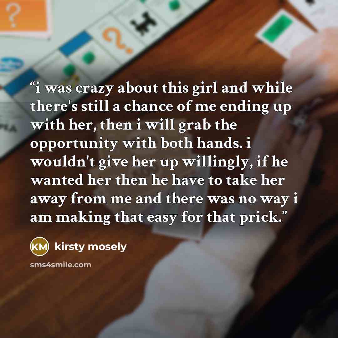“i was crazy about this girl and while there's still a chance of me ending up with her, then i will grab the opportunity with both hands. i wouldn't give her up willingly, if he wanted her then he have to take her away from me and there was no way i am making that easy for that prick.” quote by kirsty mosely