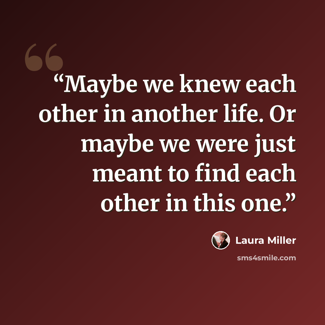 “Maybe we knew each other in another life. Or maybe we were just meant to find each other in this one.” quote by Laura Miller