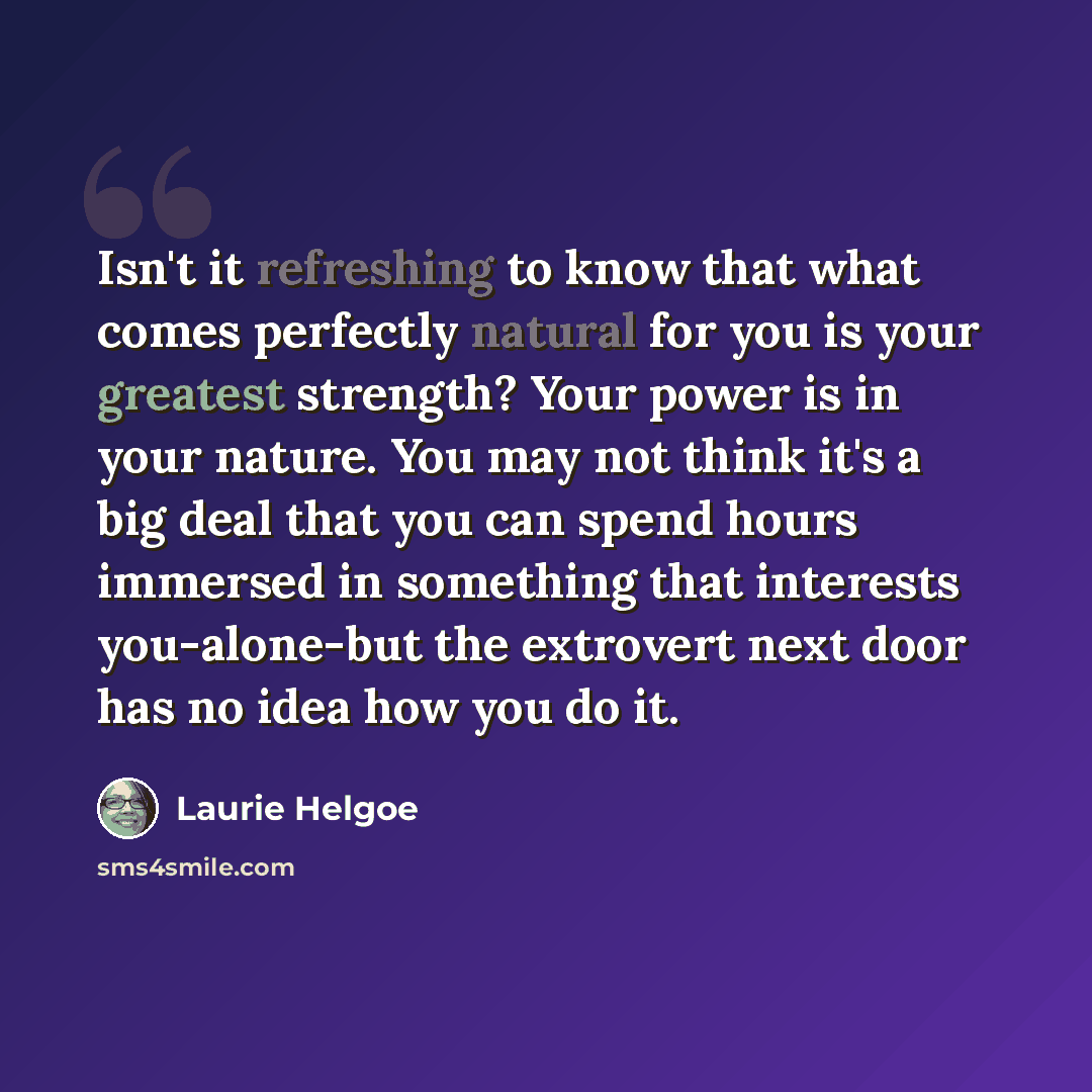 “Isn't it refreshing to know that what comes perfectly natural for you is your greatest strength? Your power is in your nature. You may not think it's a big deal that you can spend hours immersed in something that interests you-alone-but the extrovert next door has no idea how you do it.” quote by Laurie Helgoe