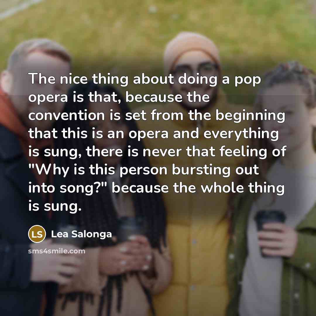 “The nice thing about doing a pop opera is that, because the convention is set from the beginning that this is an opera and everything is sung, there is never that feeling of "Why is this person bursting out into song?" because the whole thing is sung.” quote by Lea Salonga