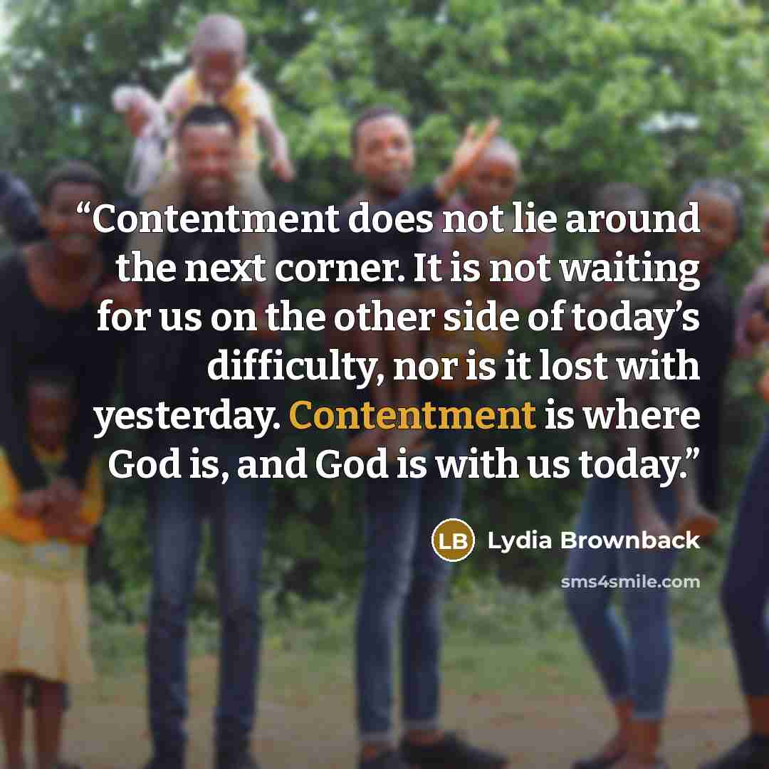 “Contentment does not lie around the next corner. It is not waiting for us on the other side of today’s difficulty, nor is it lost with yesterday. Contentment is where God is, and God is with us today.” quote by Lydia Brownback