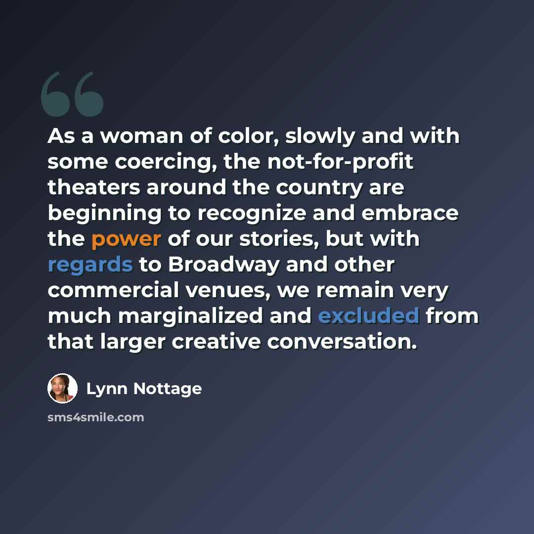 “As a woman of color, slowly and with some coercing, the not-for-profit theaters around the country are beginning to recognize and embrace the power of our stories, but with regards to Broadway and other commercial venues, we remain very much marginalized and excluded from that larger creative…” quote by Lynn Nottage
