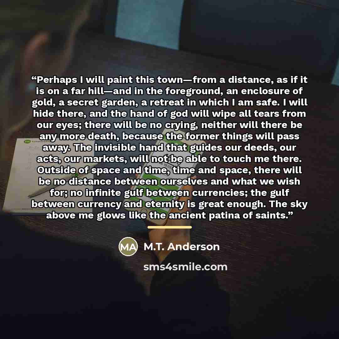 “Perhaps I will paint this town—from a distance, as if it is on a far hill—and in the foreground, an enclosure of gold, a secret garden, a retreat in which I am safe. I will hide there, and the hand of god will wipe all tears from our eyes; there will be no crying, neither will there be any more…” quote by M.T. Anderson