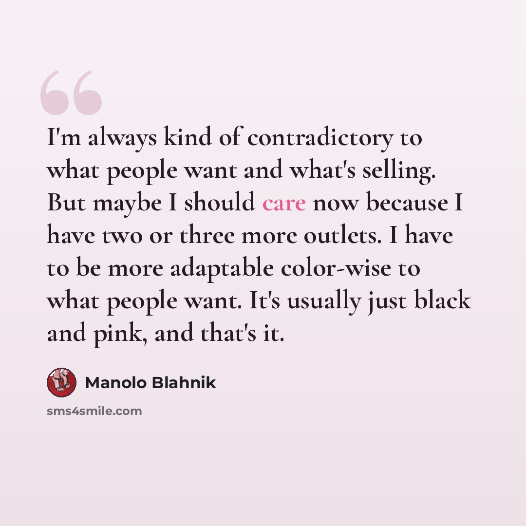 “I'm always kind of contradictory to what people want and what's selling. But maybe I should care now because I have two or three more outlets. I have to be more adaptable color-wise to what people want. It's usually just black and pink, and that's it.” quote by Manolo Blahnik