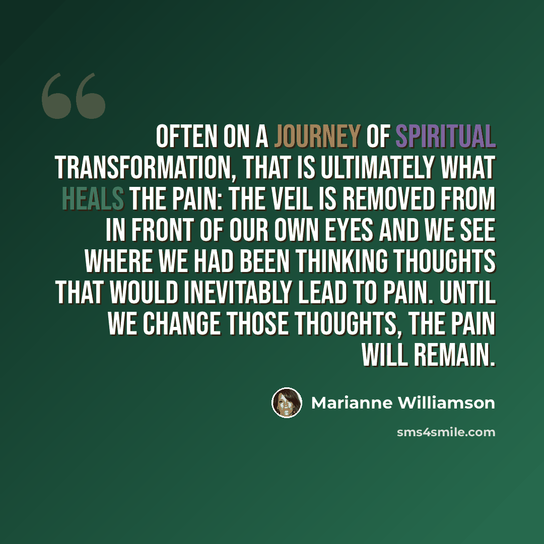 “Often on a journey of spiritual transformation, that is ultimately what heals the pain: the veil is removed from in front of our own eyes and we see where we had been thinking thoughts that would inevitably lead to pain. Until we change those thoughts, the pain will remain.” quote by Marianne Williamson