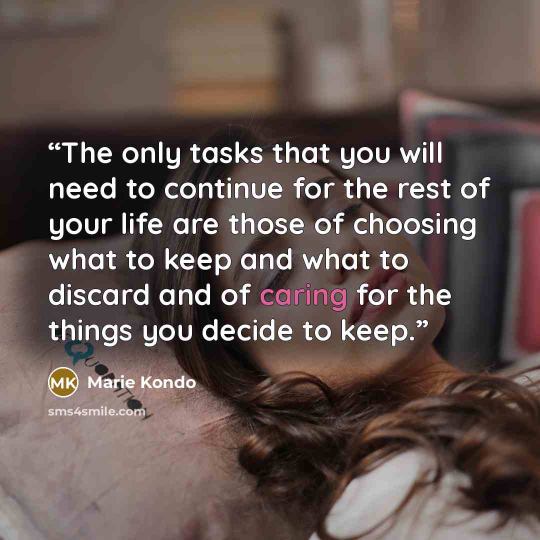 “The only tasks that you will need to continue for the rest of your life are those of choosing what to keep and what to discard and of caring for the things you decide to keep.” quote by Marie Kondō