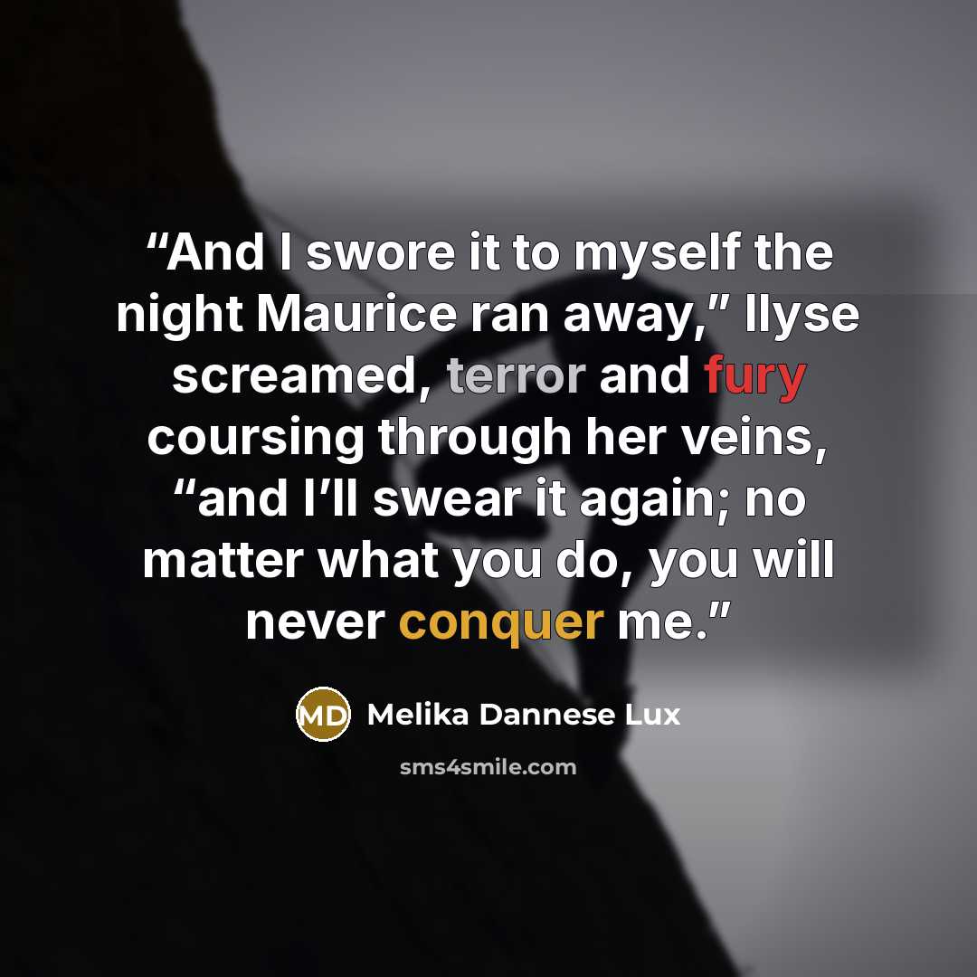 “And I swore it to myself the night Maurice ran away,” Ilyse screamed, terror and fury coursing through her veins, “and I’ll swear it again; no matter what you do, you will never conquer me.” quote by Melika Dannese Lux