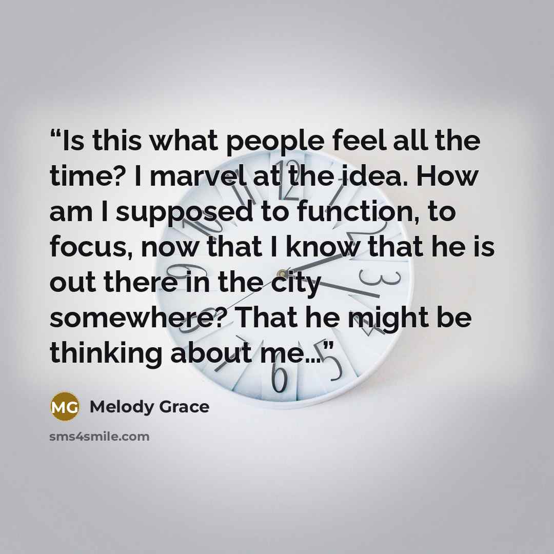 “Is this what people feel all the time? I marvel at the idea. How am I supposed to function, to focus, now that I know that he is out there in the city somewhere? That he might be thinking about me…” quote by Melody Grace