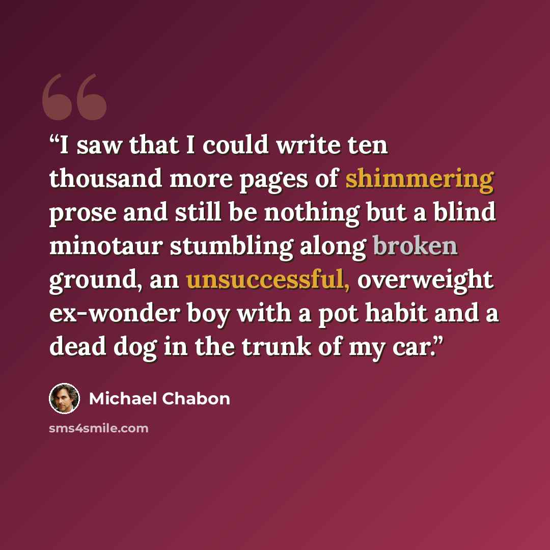 “I saw that I could write ten thousand more pages of shimmering prose and still be nothing but a blind minotaur stumbling along broken ground, an unsuccessful, overweight ex-wonder boy with a pot habit and a dead dog in the trunk of my car.” quote by Michael Chabon