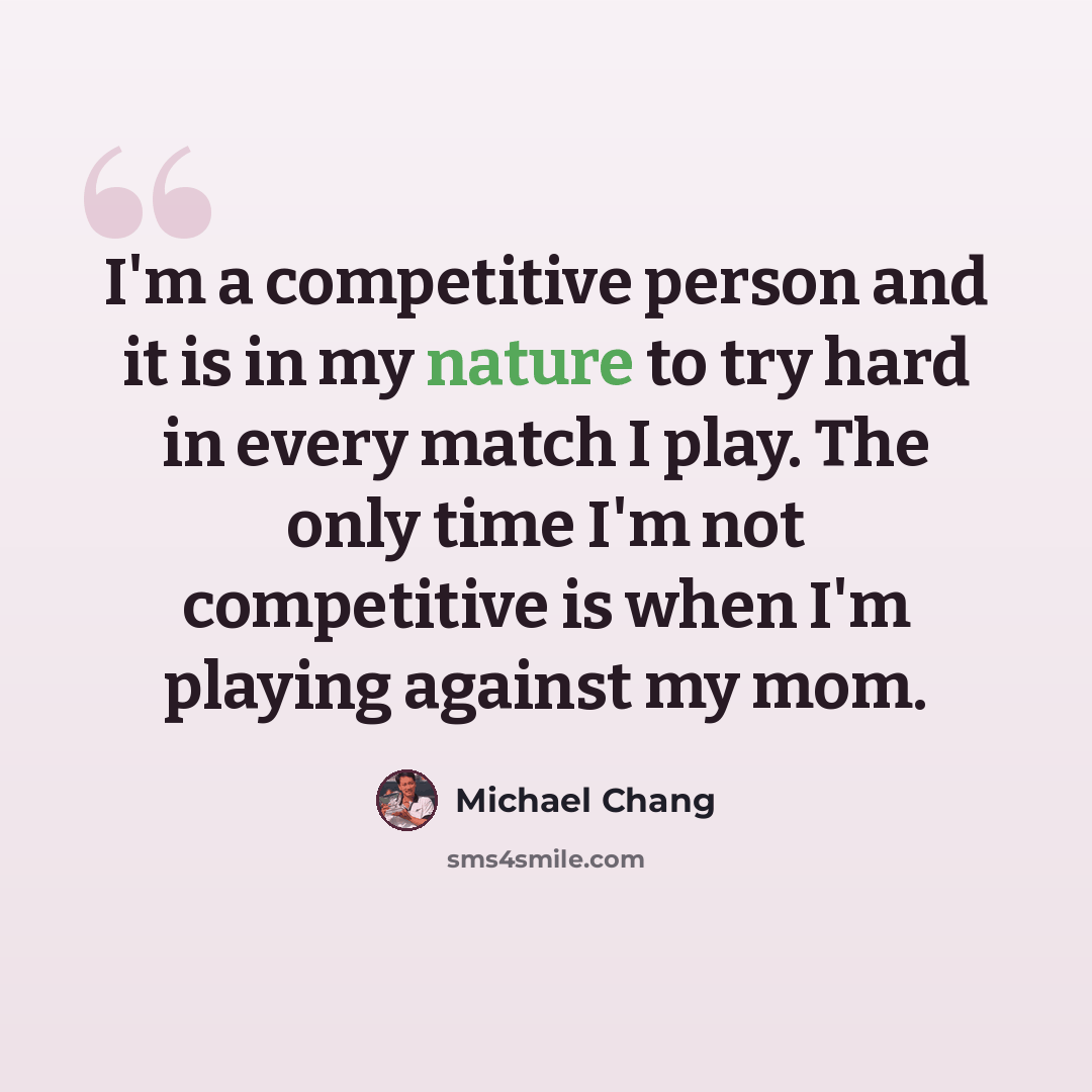 “I'm a competitive person and it is in my nature to try hard in every match I play. The only time I'm not competitive is when I'm playing against my mom.” quote by Michael Chang