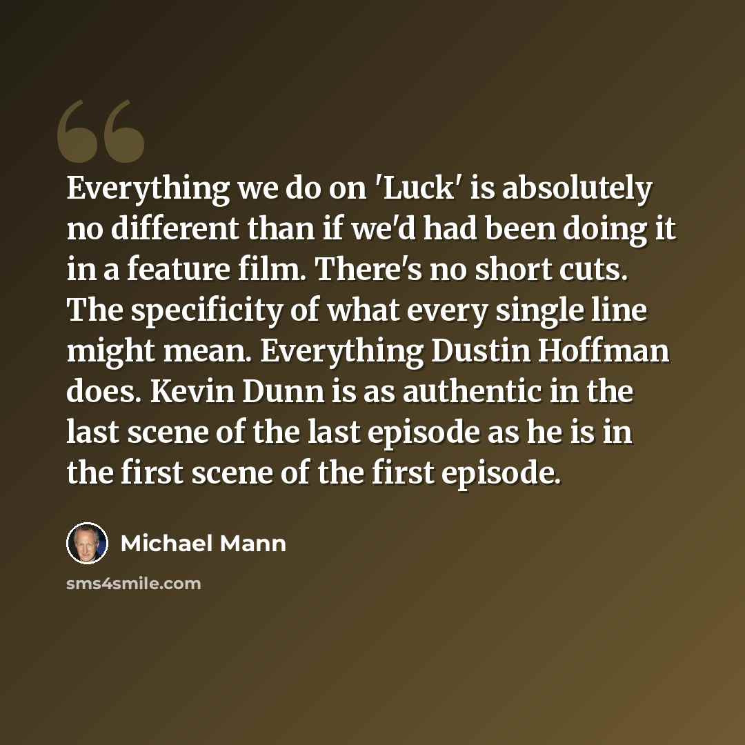 “Everything we do on 'Luck' is absolutely no different than if we'd had been doing it in a feature film. There's no short cuts. The specificity of what every single line might mean. Everything Dustin Hoffman does. Kevin Dunn is as authentic in the last scene of the last episode as he is in the…” quote by Michael Mann