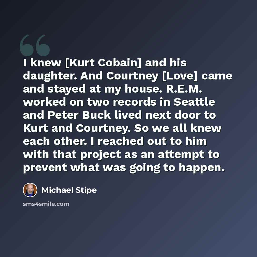 “I knew [Kurt Cobain] and his daughter. And Courtney [Love] came and stayed at my house. R.E.M. worked on two records in Seattle and Peter Buck lived next door to Kurt and Courtney. So we all knew each other. I reached out to him with that project as an attempt to prevent what was going to happen.” quote by Michael Stipe