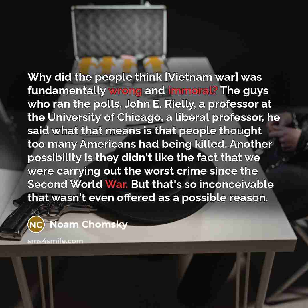 “Why did the people think [Vietnam war] was fundamentally wrong and immoral? The guys who ran the polls, John E. Rielly, a professor at the University of Chicago, a liberal professor, he said what that means is that people thought too many Americans had being killed. Another possibility is they…” quote by Noam Chomsky