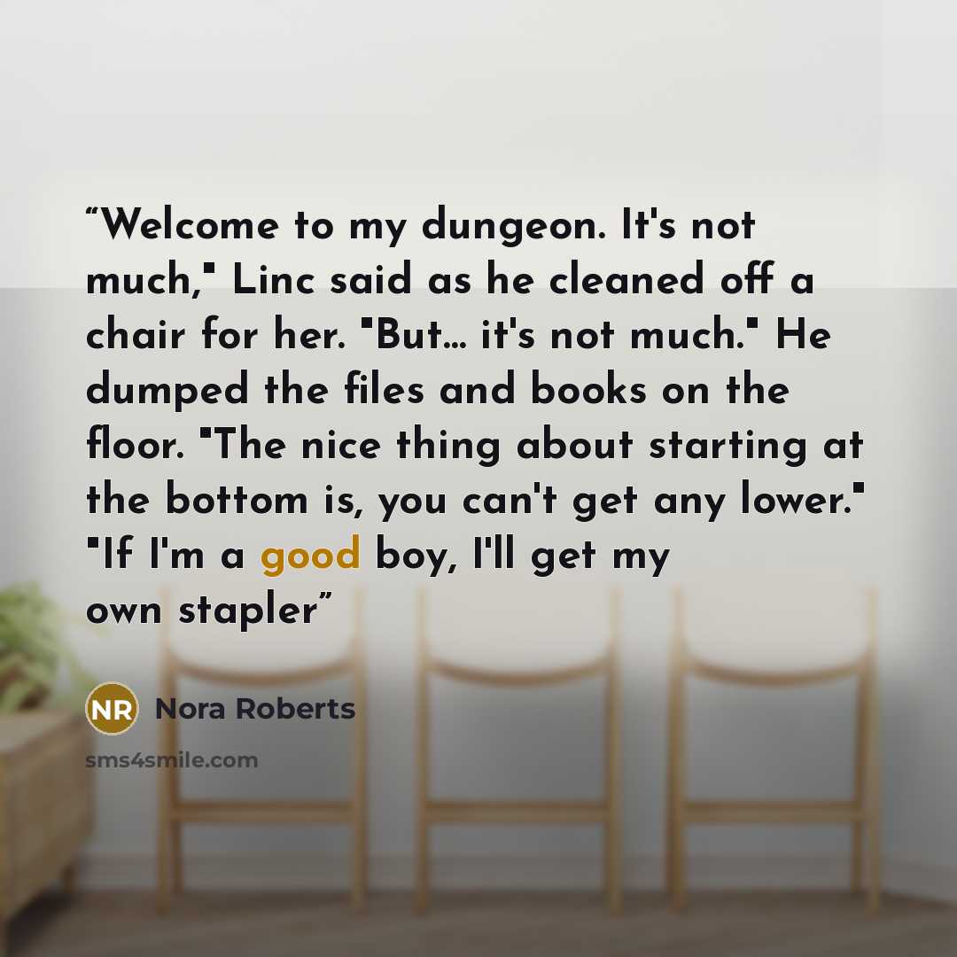 “Welcome to my dungeon. It's not much," Linc said as he cleaned off a chair for her. "But… it's not much." He dumped the files and books on the floor. "The nice thing about starting at the bottom is, you can't get any lower." "If I'm a good boy, I'll get my own stapler” quote by Nora Roberts