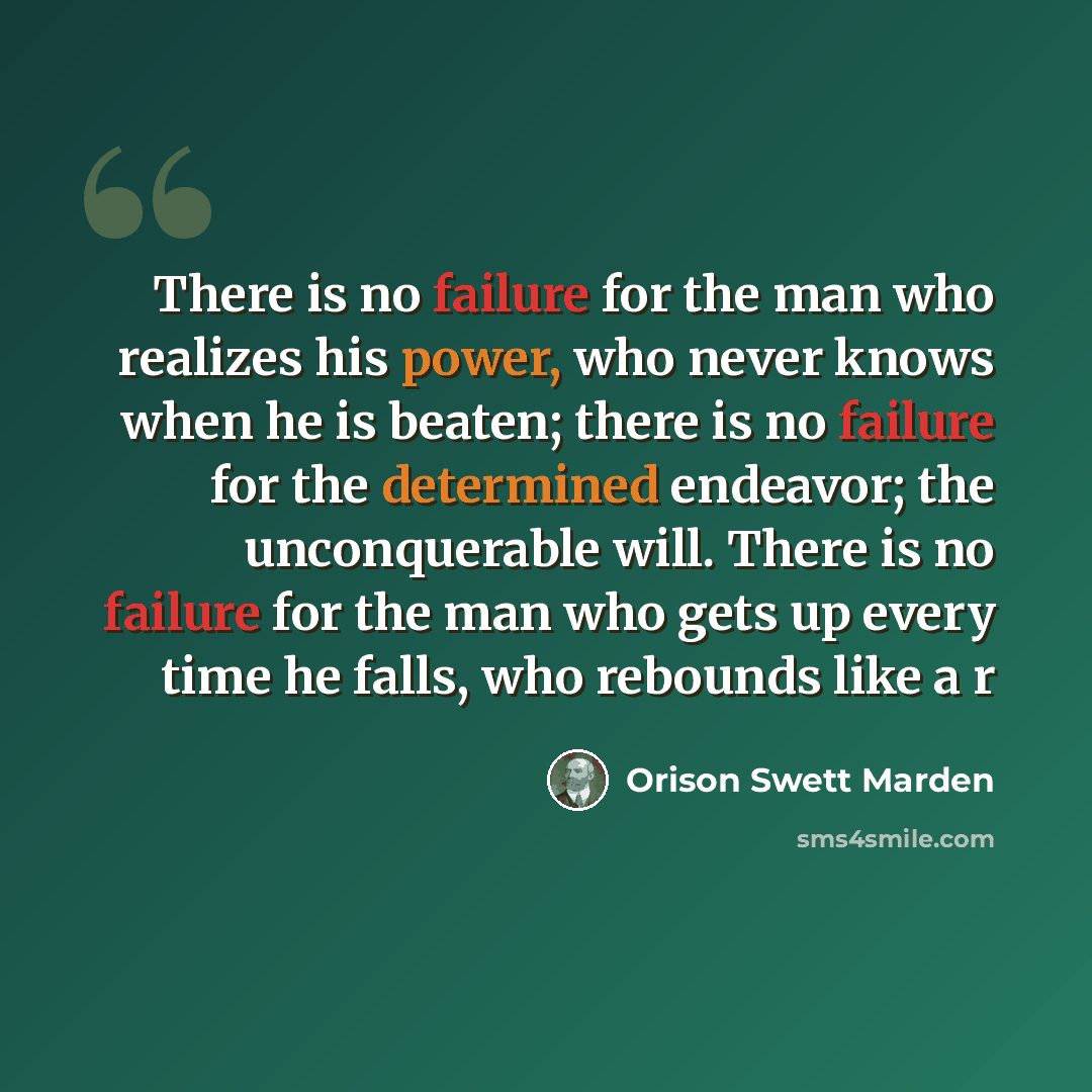 “There is no failure for the man who realizes his power, who never knows when he is beaten; there is no failure for the determined endeavor; the unconquerable will. There is no failure for the man who gets up every time he falls, who rebounds like a r” quote by Orison Swett Marden