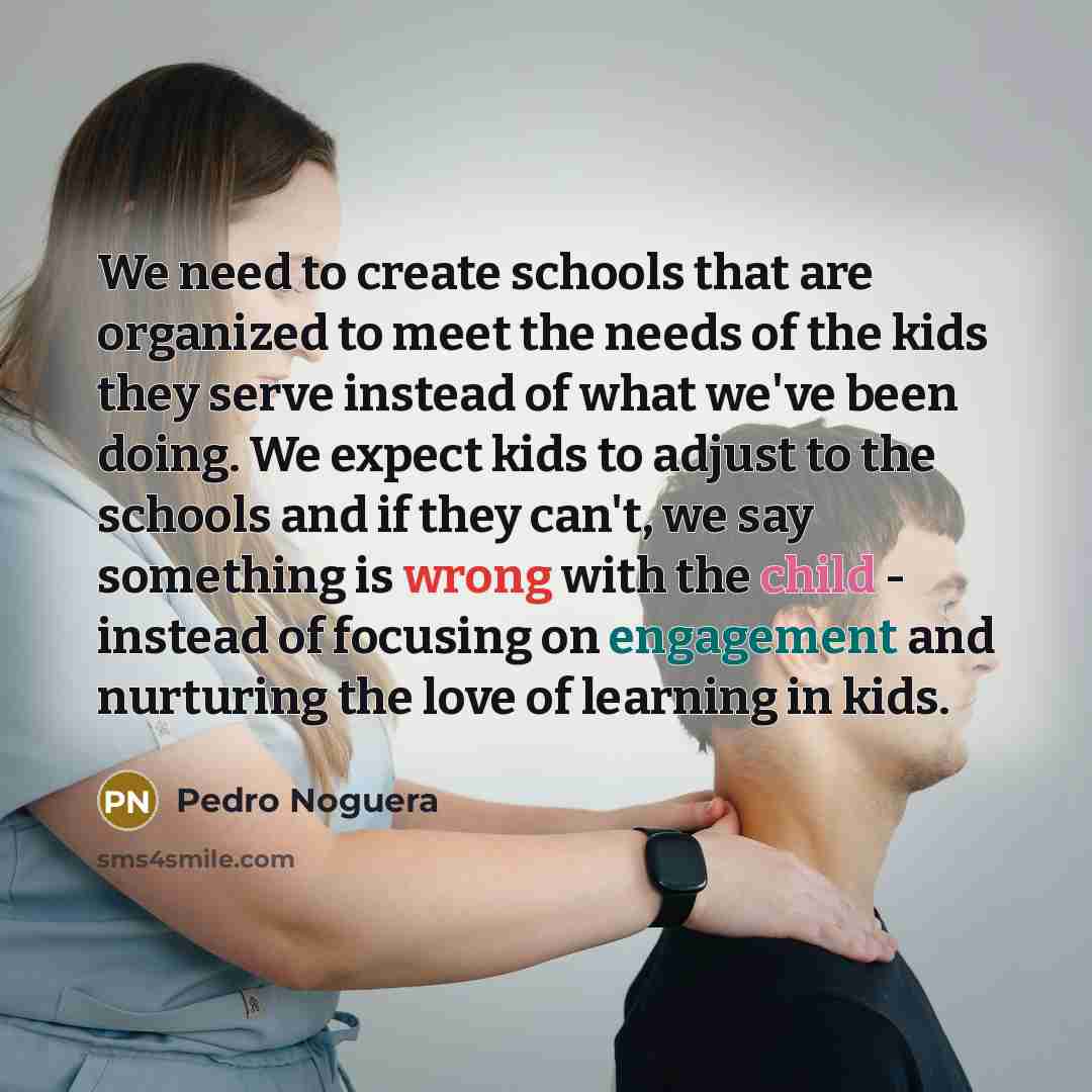 “We need to create schools that are organized to meet the needs of the kids they serve instead of what we've been doing. We expect kids to adjust to the schools and if they can't, we say something is wrong with the child - instead of focusing on engagement and nurturing the love of learning in kids.” quote by Pedro Noguera