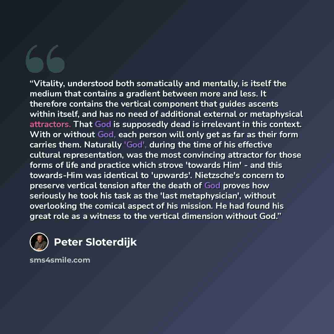 “Vitality, understood both somatically and mentally, is itself the medium that contains a gradient between more and less. It therefore contains the vertical component that guides ascents within itself, and has no need of additional external or metaphysical attractors. That God is supposedly dead is…” quote by Peter Sloterdijk