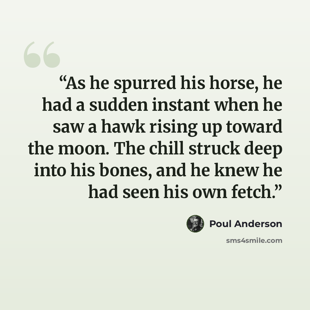 “As he spurred his horse, he had a sudden instant when he saw a hawk rising up toward the moon. The chill struck deep into his bones, and he knew he had seen his own fetch.” quote by Poul Anderson