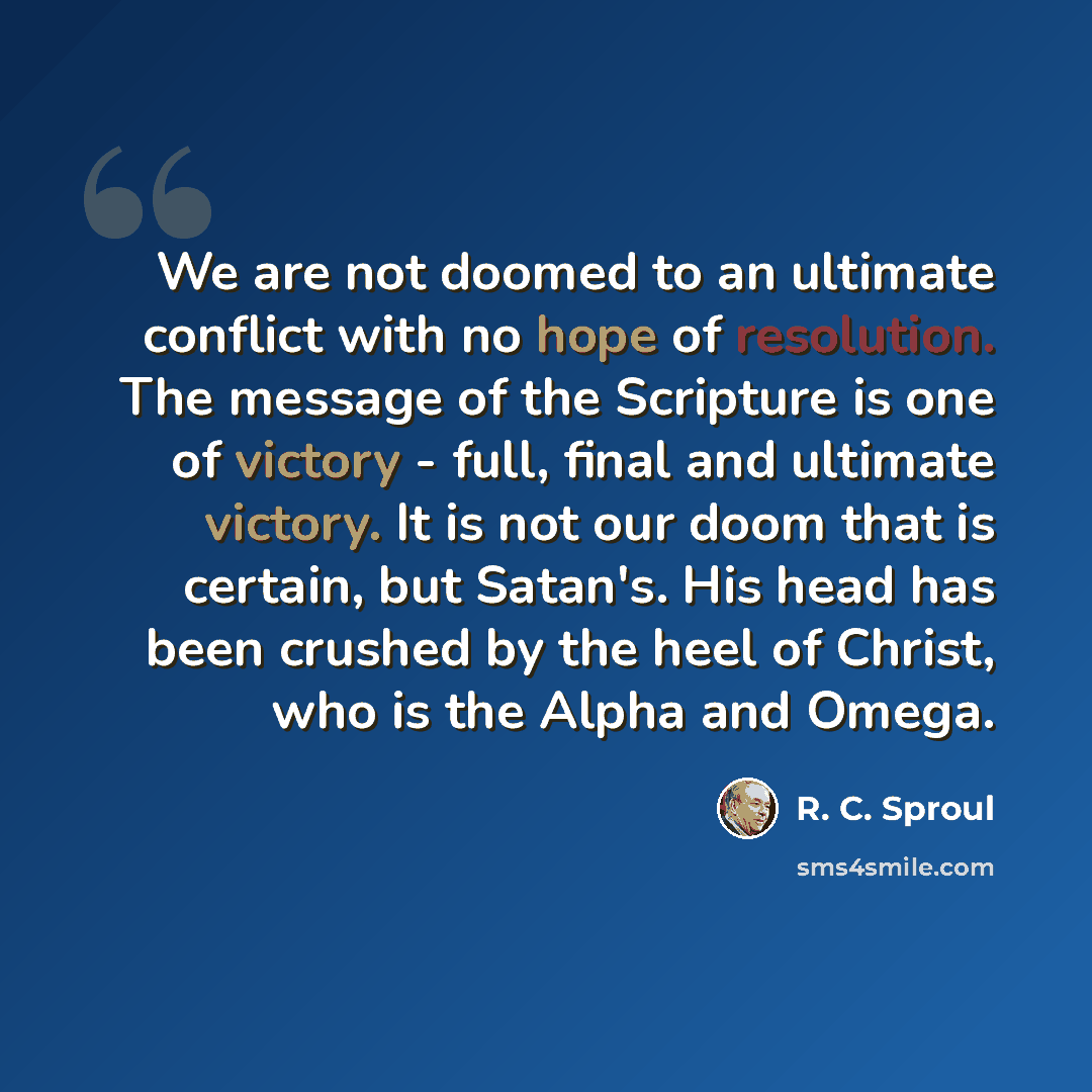 “We are not doomed to an ultimate conflict with no hope of resolution. The message of the Scripture is one of victory - full, final and ultimate victory. It is not our doom that is certain, but Satan's. His head has been crushed by the heel of Christ, who is the Alpha and Omega.” quote by R. C. Sproul
