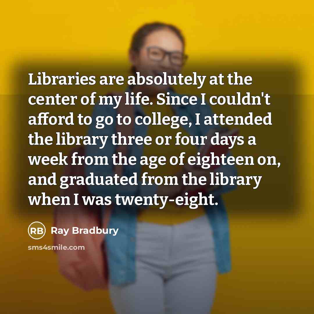 “Libraries are absolutely at the center of my life. Since I couldn't afford to go to college, I attended the library three or four days a week from the age of eighteen on, and graduated from the library when I was twenty-eight.” quote by Ray Bradbury