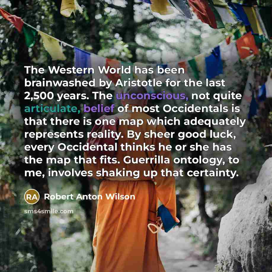 “The Western World has been brainwashed by Aristotle for the last 2,500 years. The unconscious, not quite articulate, belief of most Occidentals is that there is one map which adequately represents reality. By sheer good luck, every Occidental thinks he or she has the map that fits. Guerrilla…” quote by Robert Anton Wilson