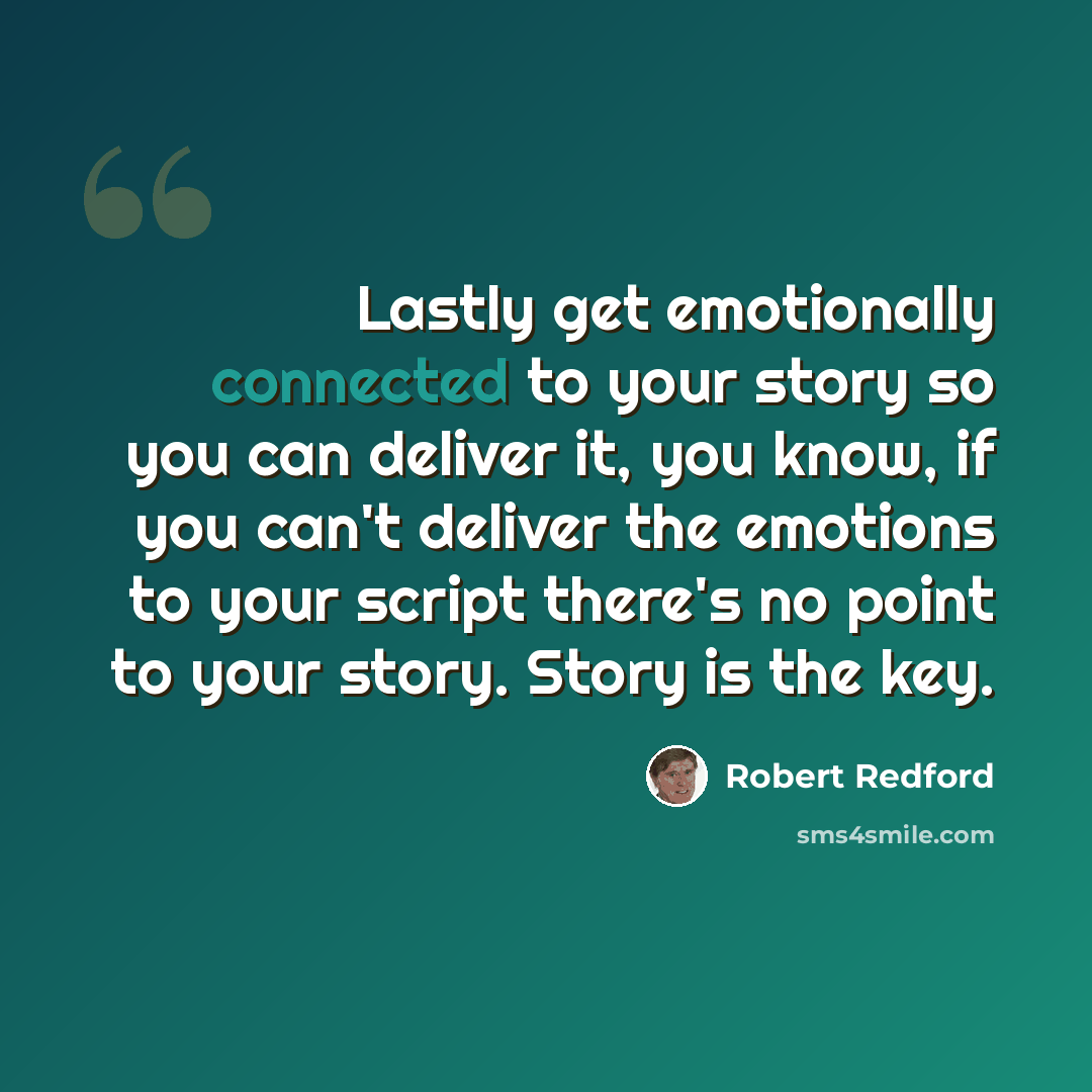 “Lastly get emotionally connected to your story so you can deliver it, you know, if you can't deliver the emotions to your script there's no point to your story. Story is the key.” quote by Robert Redford