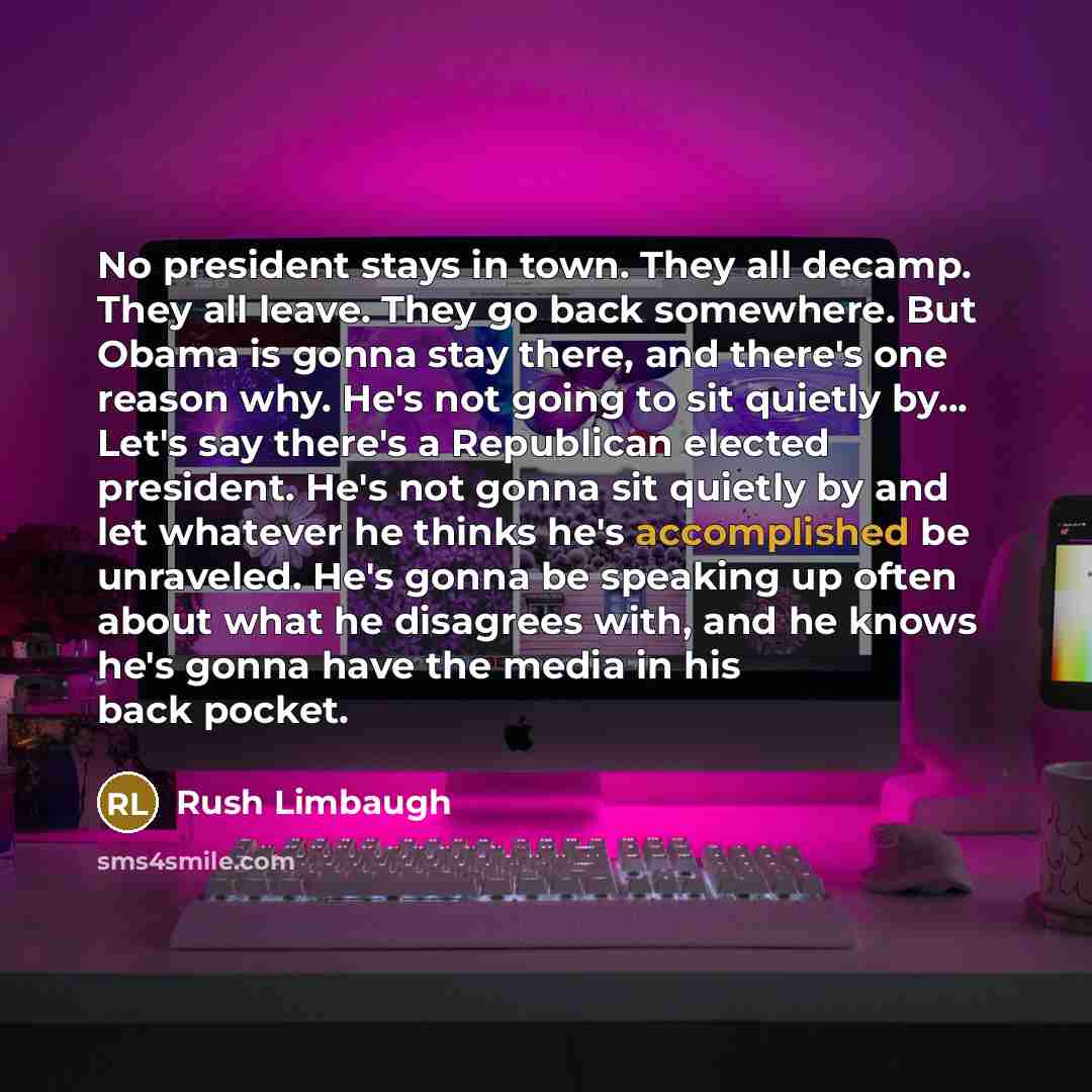 “No president stays in town. They all decamp. They all leave. They go back somewhere. But Obama is gonna stay there, and there's one reason why. He's not going to sit quietly by... Let's say there's a Republican elected president. He's not gonna sit quietly by and let whatever he thinks he's…” quote by Rush Limbaugh