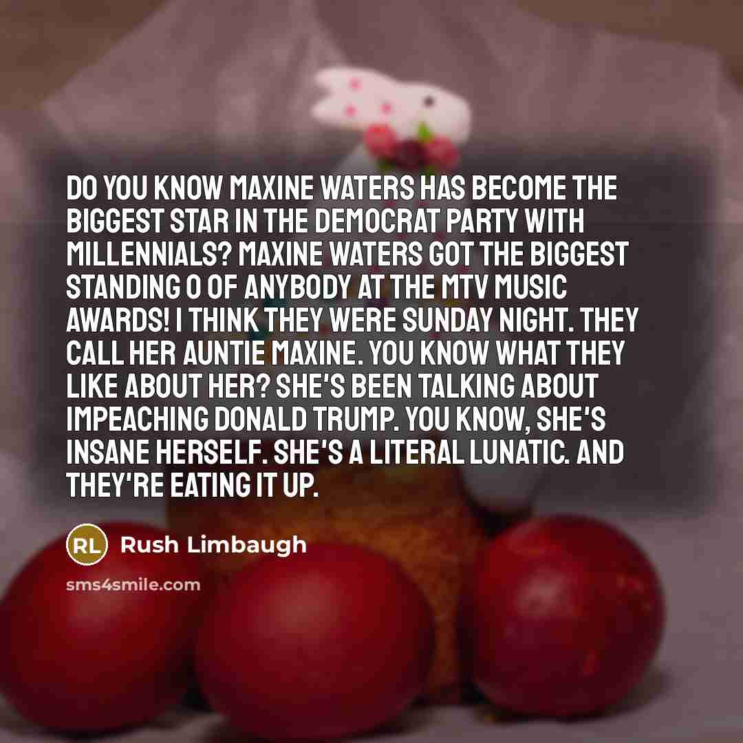 “Do you know Maxine Waters has become the biggest star in the Democrat Party with Millennials? Maxine Waters got the biggest standing O of anybody at the MTV Music Awards! I think they were Sunday night. They call her Auntie Maxine. You know what they like about her? She's been talking about…” quote by Rush Limbaugh
