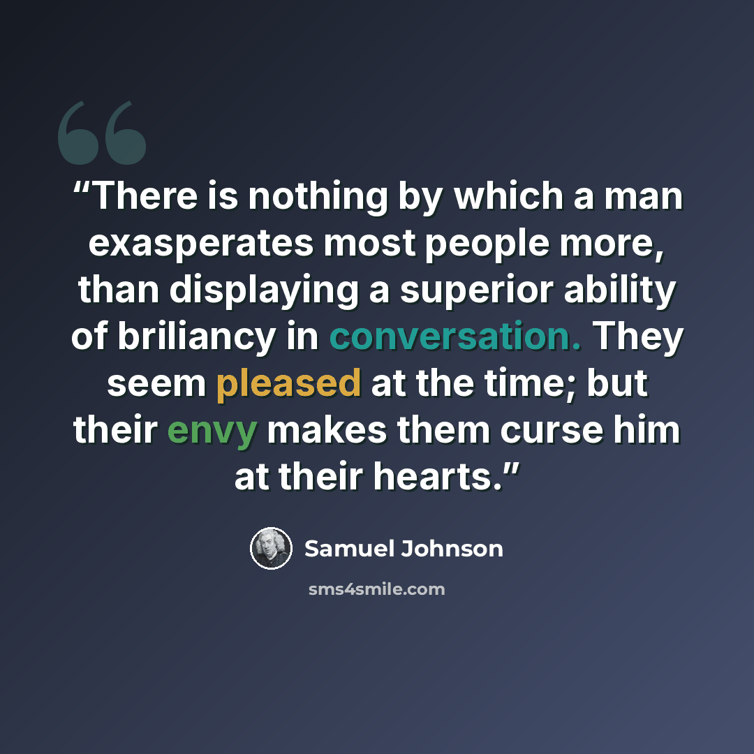 “There is nothing by which a man exasperates most people more, than displaying a superior ability of briliancy in conversation. They seem pleased at the time; but their envy makes them curse him at their hearts.” quote by Samuel Johnson
