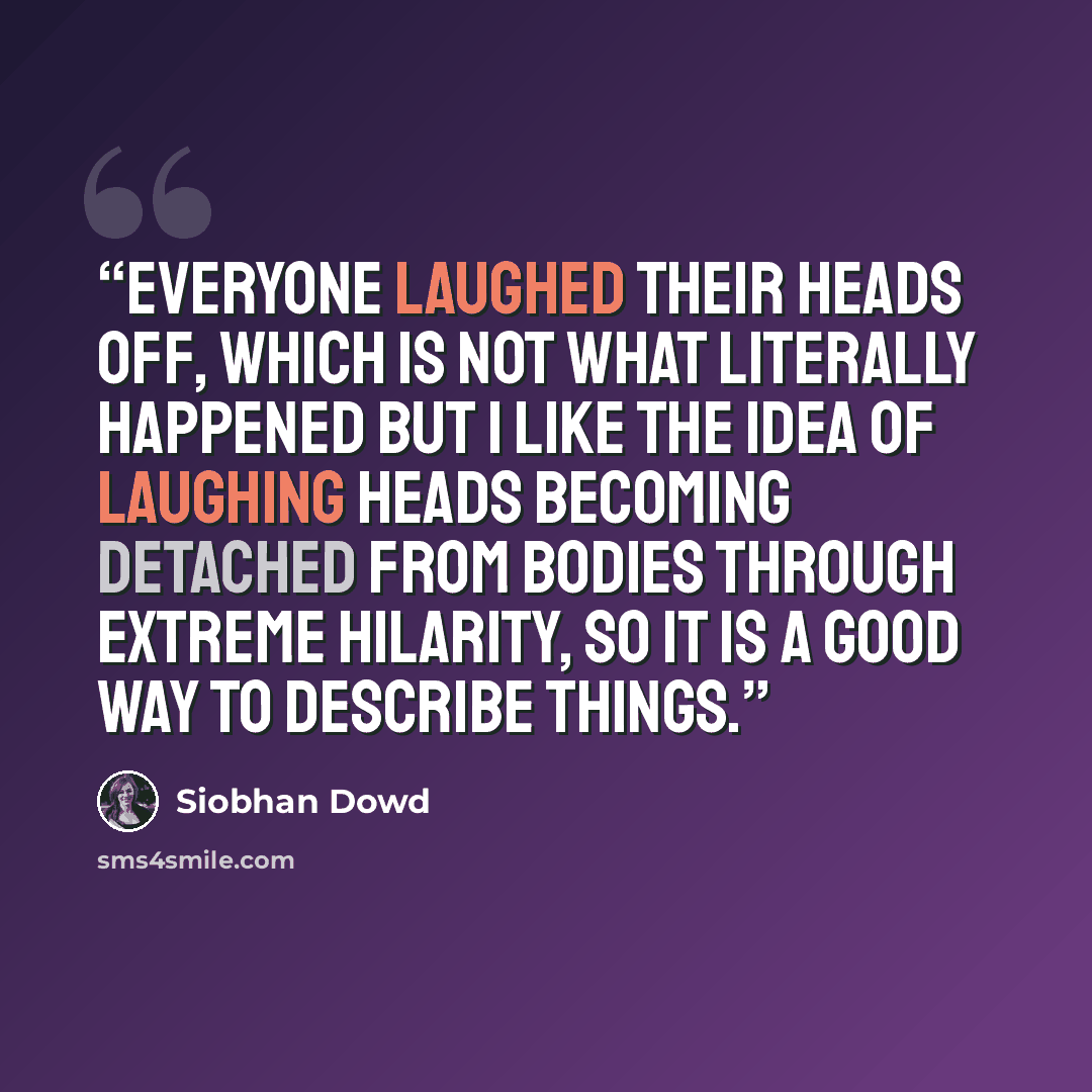 “Everyone laughed their heads off, which is not what literally happened but I like the idea of laughing heads becoming detached from bodies through extreme hilarity, so it is a good way to describe things.” quote by Siobhan Dowd