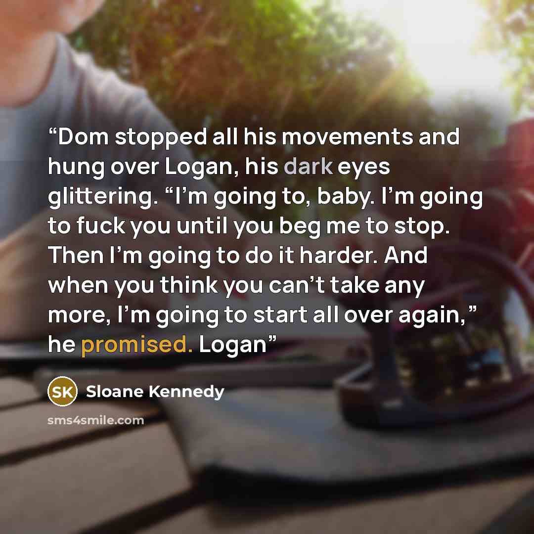 “Dom stopped all his movements and hung over Logan, his dark eyes glittering. “I’m going to, baby. I’m going to fuck you until you beg me to stop. Then I’m going to do it harder. And when you think you can’t take any more, I’m going to start all over again,” he promised. Logan” quote by Sloane Kennedy